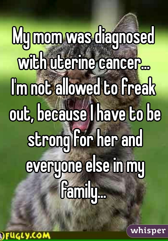 My mom was diagnosed with uterine cancer... 

I'm not allowed to freak out, because I have to be strong for her and everyone else in my family... 