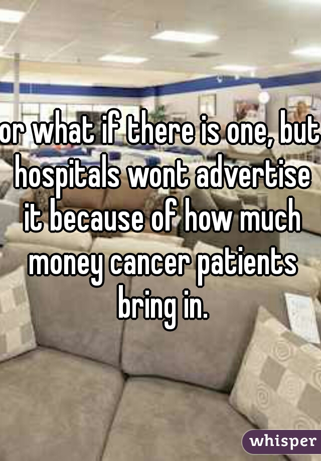 or what if there is one, but hospitals wont advertise it because of how much money cancer patients bring in.