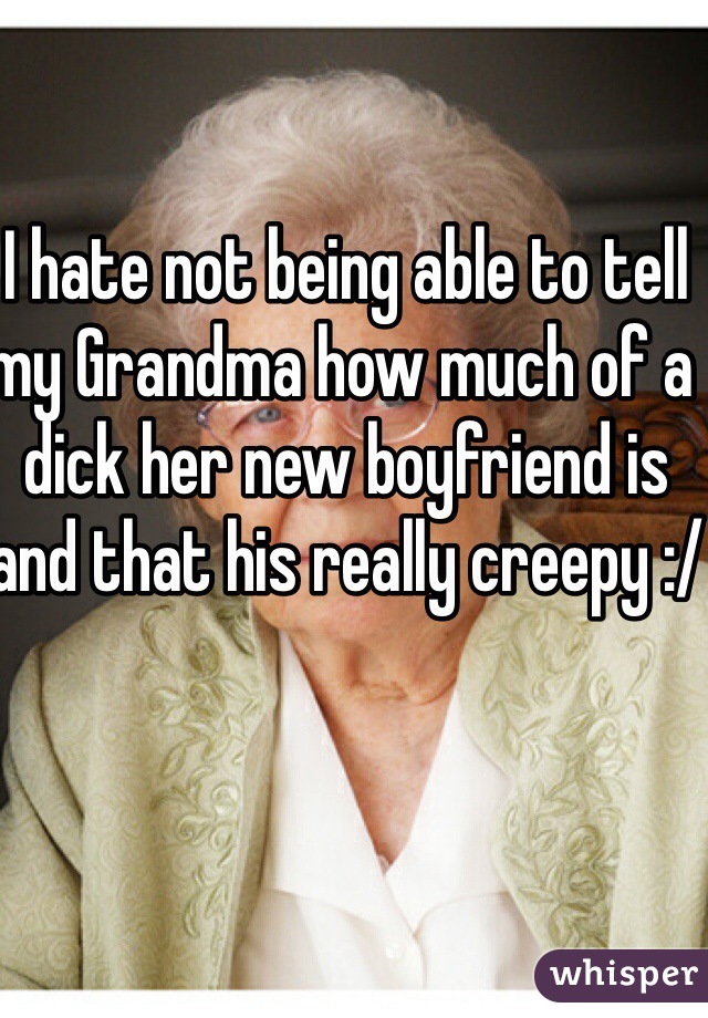 I hate not being able to tell my Grandma how much of a dick her new boyfriend is and that his really creepy :/