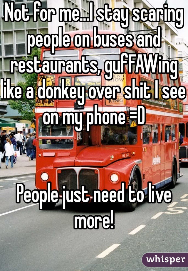 Not for me...I stay scaring people on buses and restaurants, gufFAWing like a donkey over shit I see on my phone =D


People just need to live more!