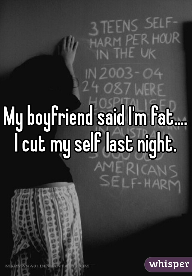 My boyfriend said I'm fat.... I cut my self last night. ❕
