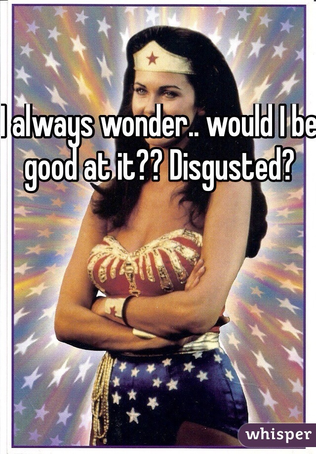 I always wonder.. would I be good at it?? Disgusted? 