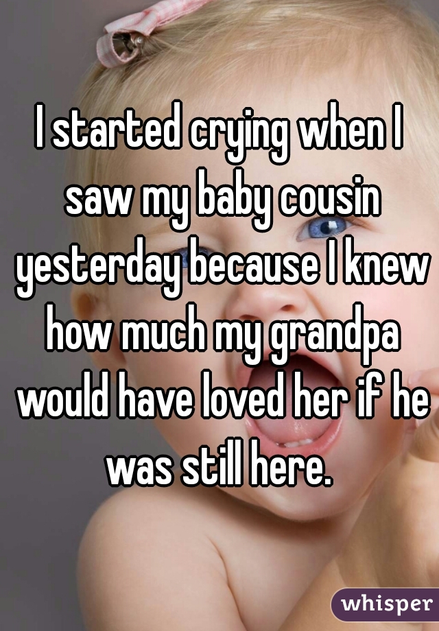 I started crying when I saw my baby cousin yesterday because I knew how much my grandpa would have loved her if he was still here. 