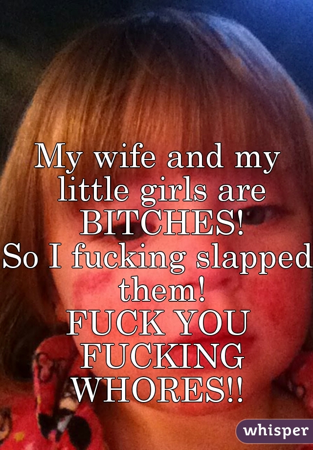 My wife and my little girls are BITCHES!
So I fucking slapped them!
FUCK YOU FUCKING WHORES!! 