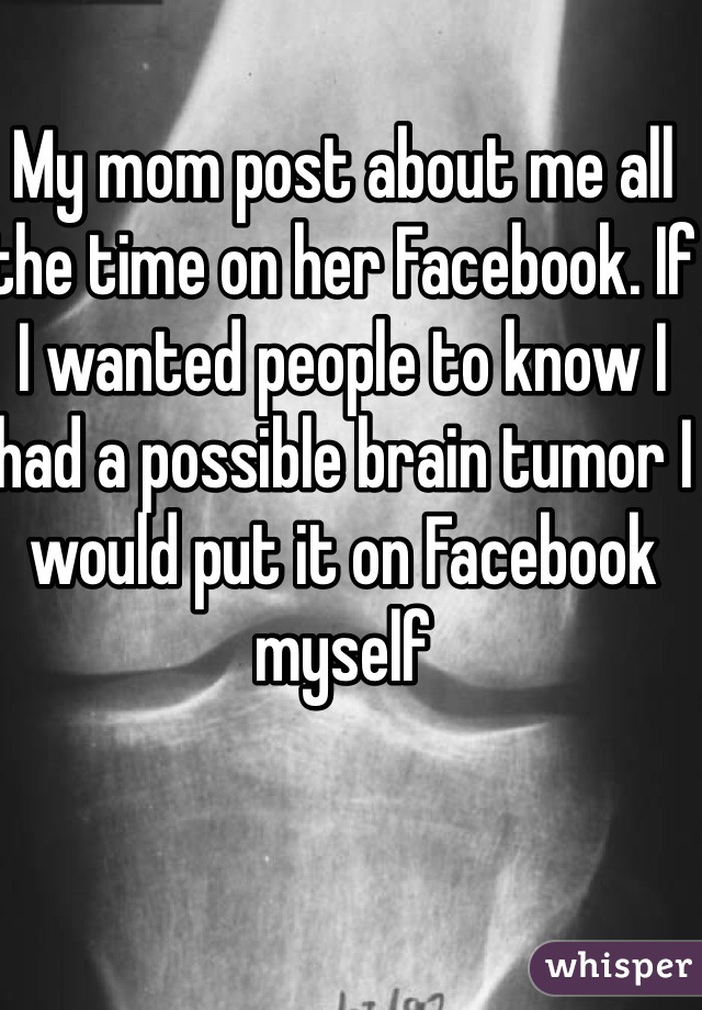 My mom post about me all the time on her Facebook. If I wanted people to know I had a possible brain tumor I would put it on Facebook myself 