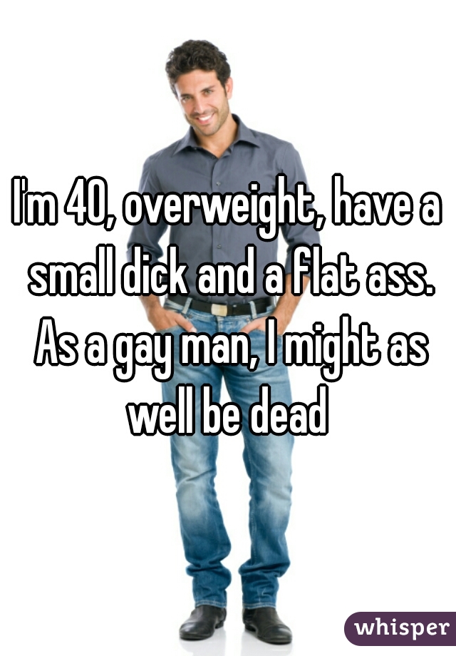 I'm 40, overweight, have a small dick and a flat ass. As a gay man, I might as well be dead 