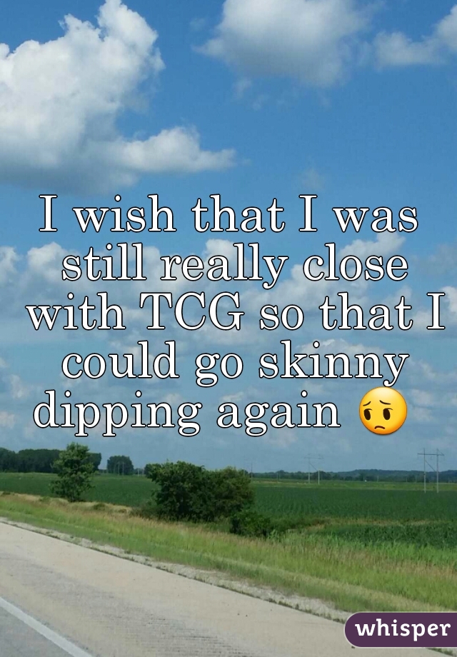 I wish that I was still really close with TCG so that I could go skinny dipping again 😔   