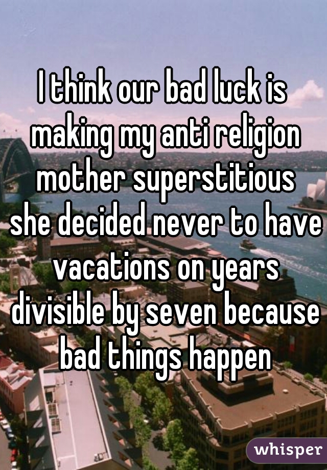 I think our bad luck is making my anti religion mother superstitious
 she decided never to have vacations on years divisible by seven because bad things happen