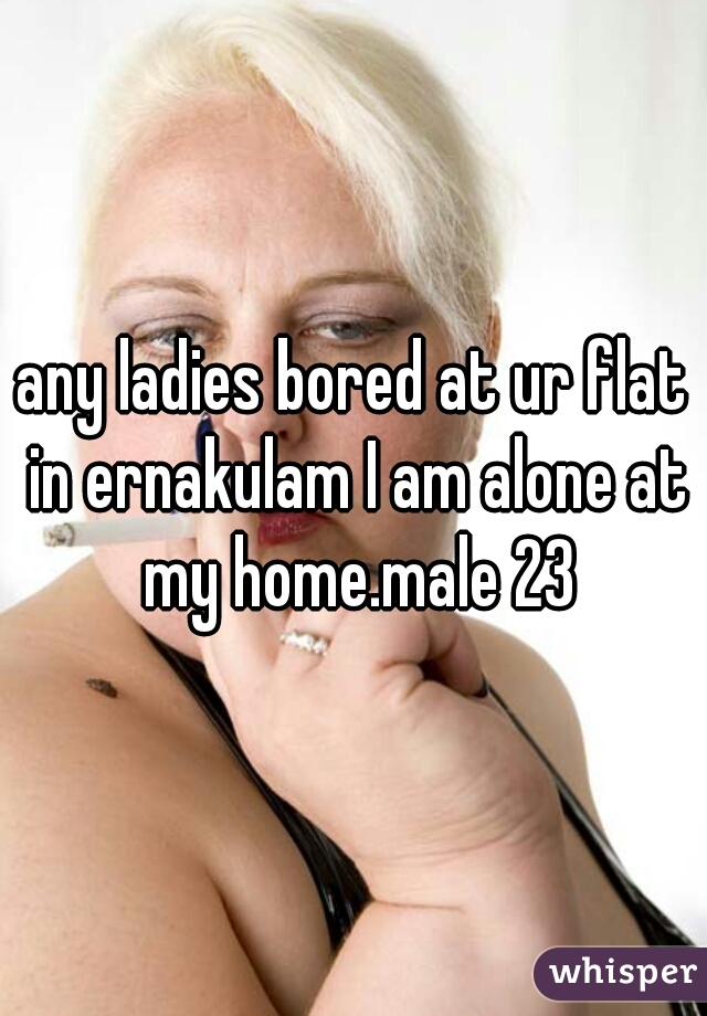 any ladies bored at ur flat in ernakulam I am alone at my home.male 23