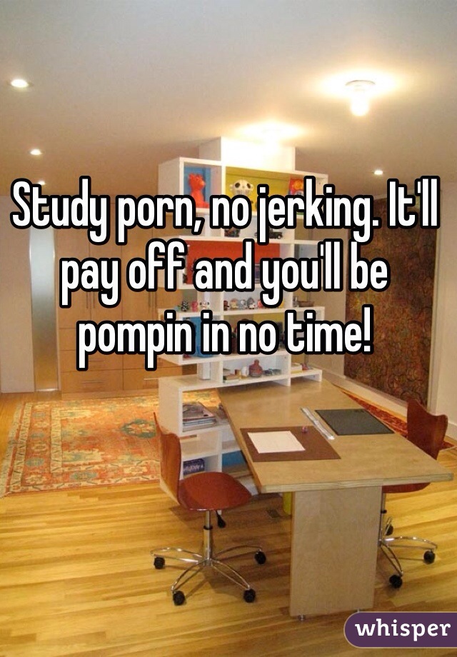 Study porn, no jerking. It'll pay off and you'll be pompin in no time!