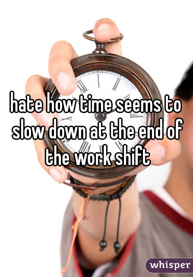 hate how time seems to slow down at the end of the work shift