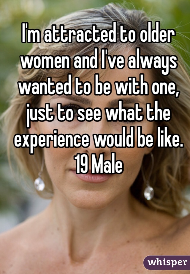I'm attracted to older women and I've always wanted to be with one, just to see what the experience would be like. 
19 Male