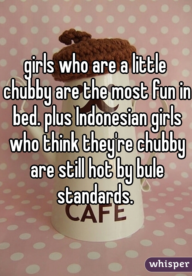 girls who are a little chubby are the most fun in bed. plus Indonesian girls who think they're chubby are still hot by bule standards. 