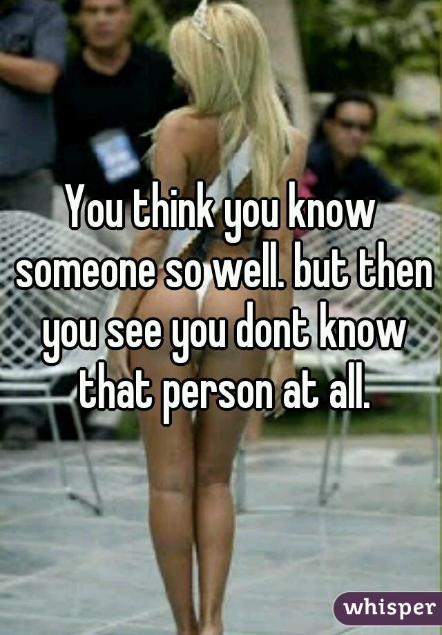 You think you know someone so well. but then you see you dont know that person at all.
