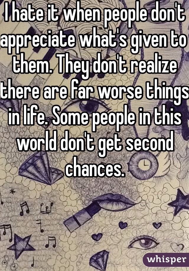 I hate it when people don't appreciate what's given to them. They don't realize there are far worse things in life. Some people in this world don't get second chances.