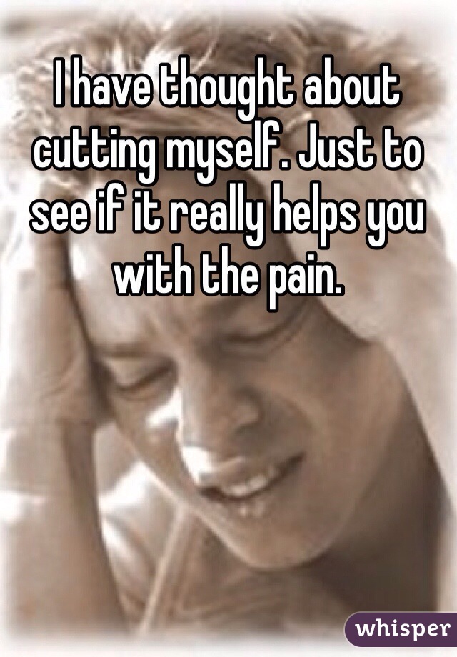 I have thought about cutting myself. Just to see if it really helps you with the pain. 