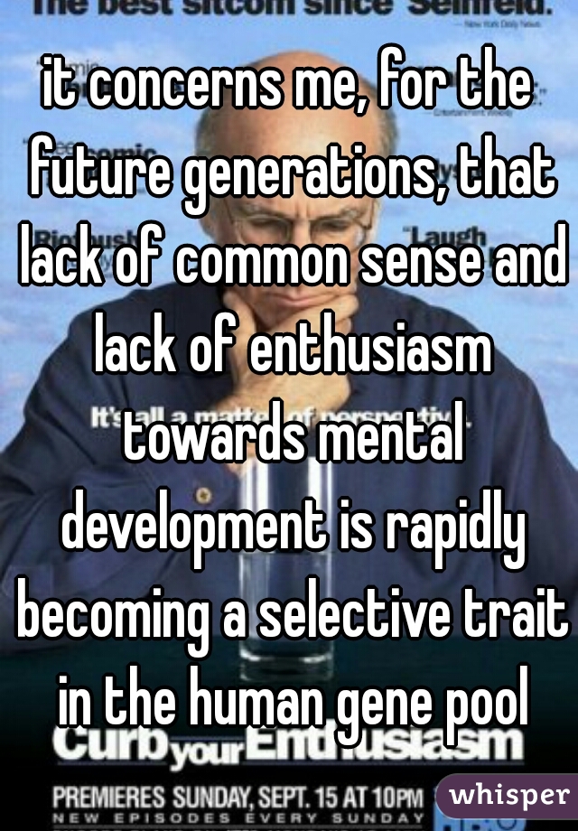 it concerns me, for the future generations, that lack of common sense and lack of enthusiasm towards mental development is rapidly becoming a selective trait in the human gene pool