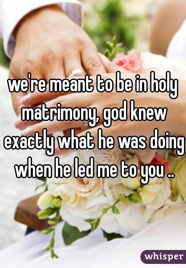 we're meant to be in holy matrimony, god knew exactly what he was doing when he led me to you ..