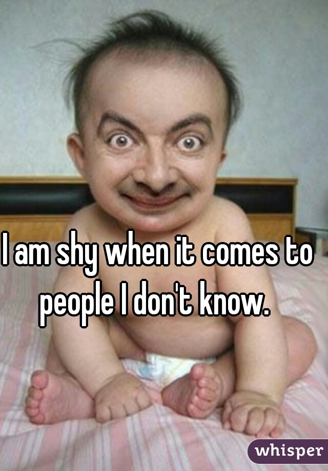 I am shy when it comes to people I don't know.  