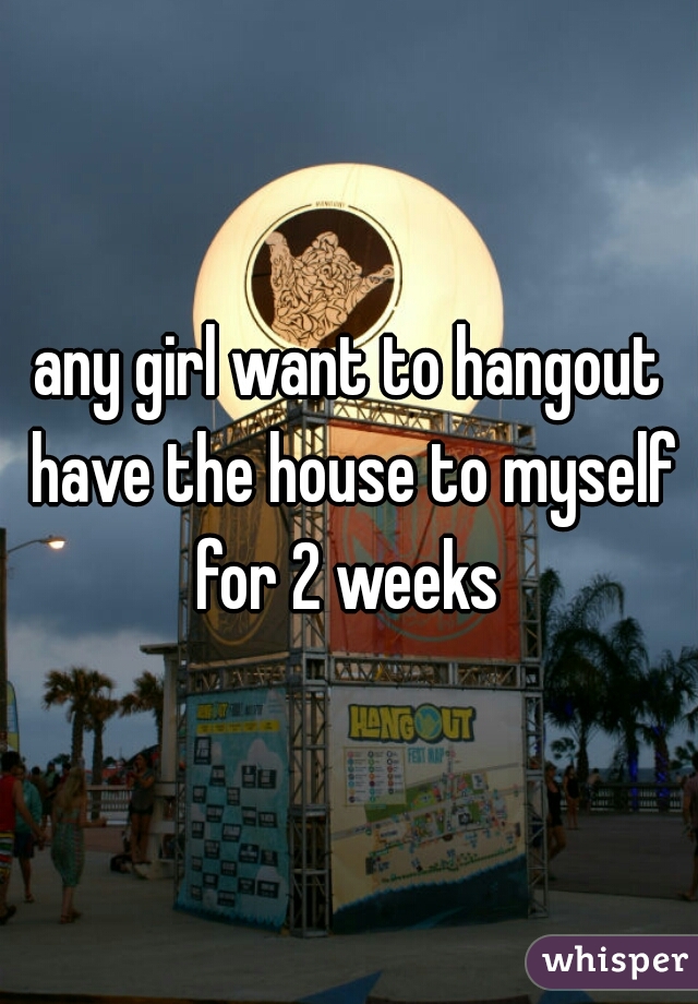 any girl want to hangout have the house to myself for 2 weeks 