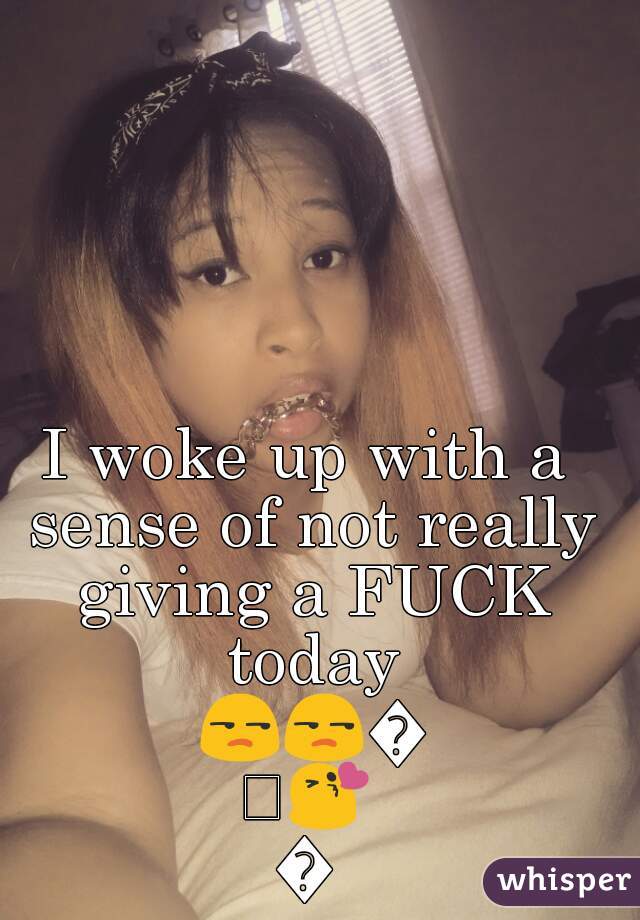 I woke up with a sense of not really giving a FUCK today 😒😒😄😘😘