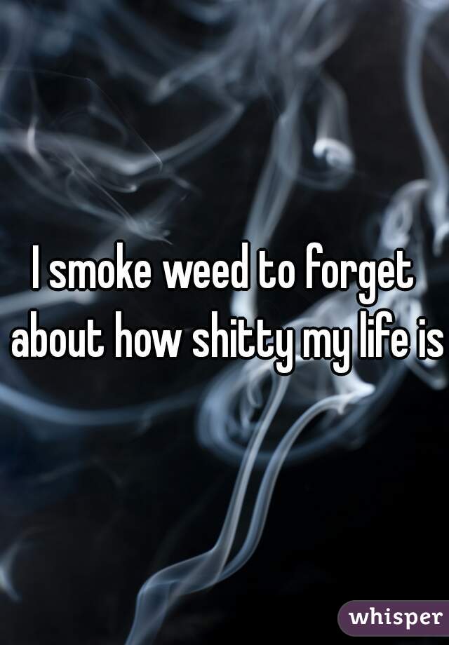 I smoke weed to forget about how shitty my life is