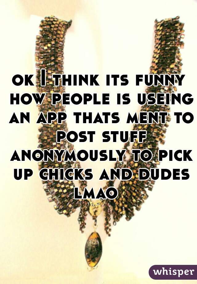ok I think its funny how people is useing an app thats ment to post stuff anonymously to pick up chicks and dudes lmao  