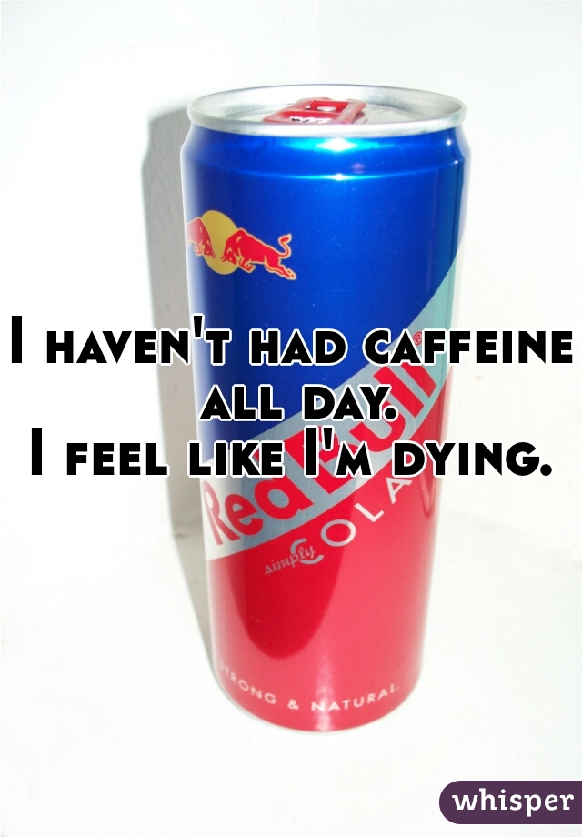 I haven't had caffeine all day.
I feel like I'm dying.