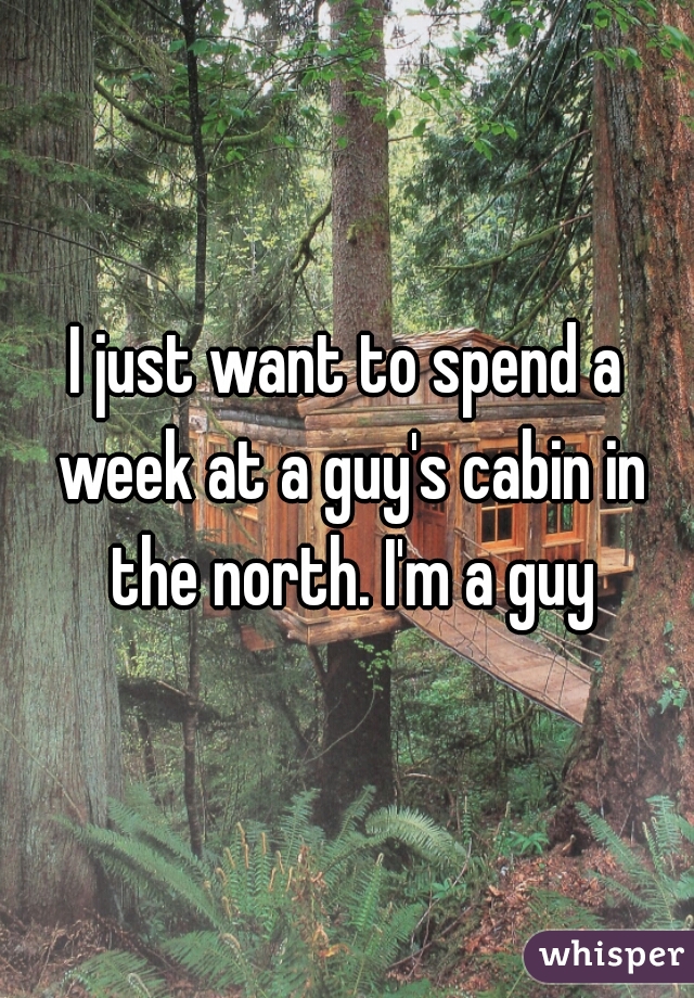 I just want to spend a week at a guy's cabin in the north. I'm a guy