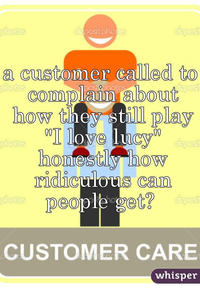 a customer called to complain about how they still play "I love lucy" honestly how ridiculous can people get? 
