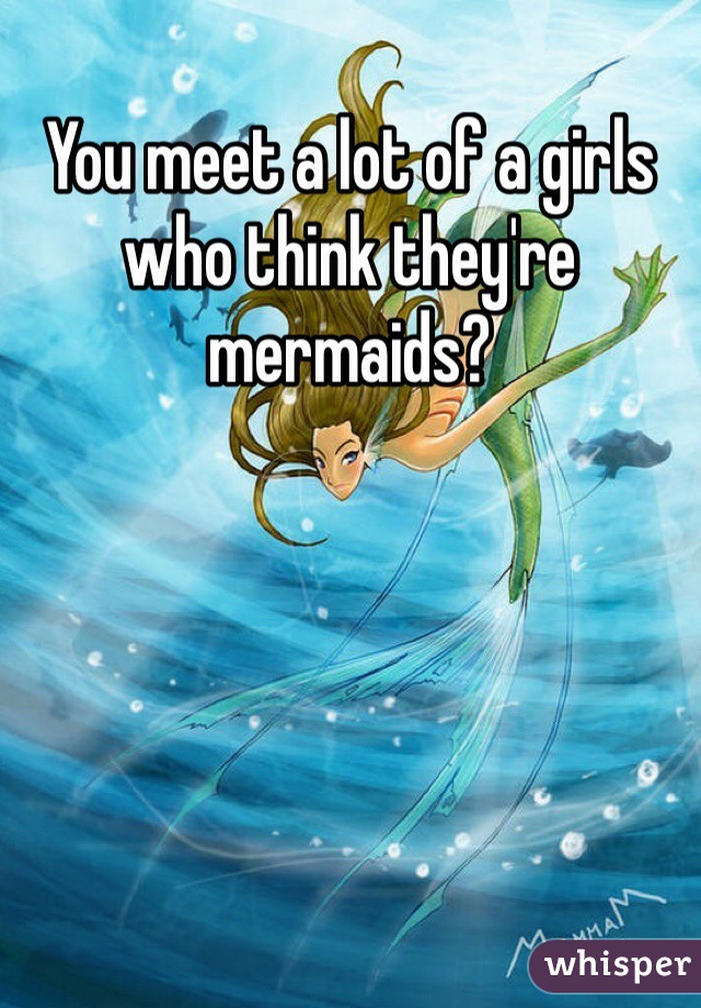 You meet a lot of a girls who think they're mermaids? 