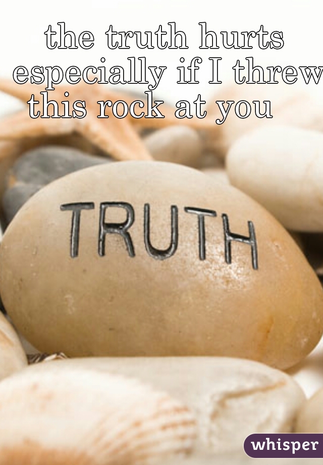 the truth hurts especially if I threw this rock at you    