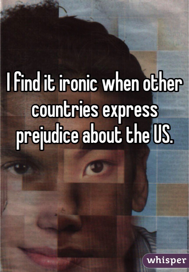 I find it ironic when other countries express prejudice about the US.