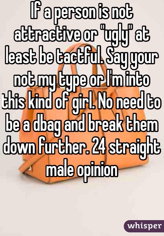If a person is not attractive or "ugly" at least be tactful. Say your not my type or I'm into this kind of girl. No need to be a dbag and break them down further. 24 straight male opinion 