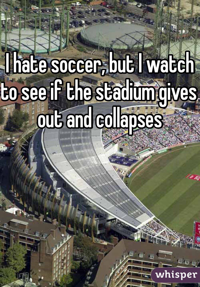 I hate soccer, but I watch to see if the stadium gives out and collapses
