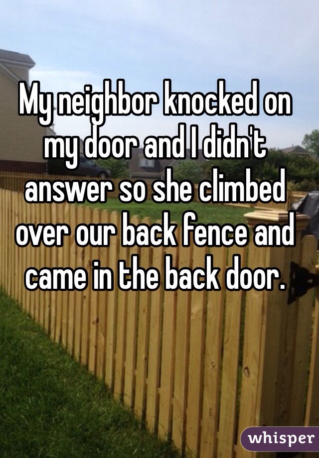 My neighbor knocked on my door and I didn't answer so she climbed over our back fence and came in the back door. 