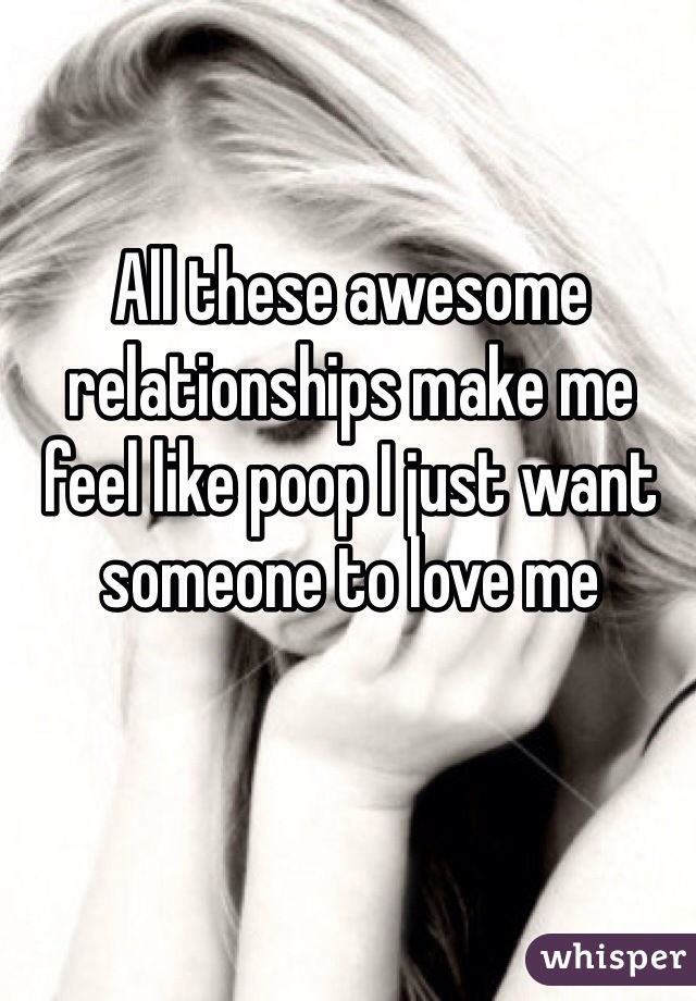 All these awesome relationships make me feel like poop I just want someone to love me 