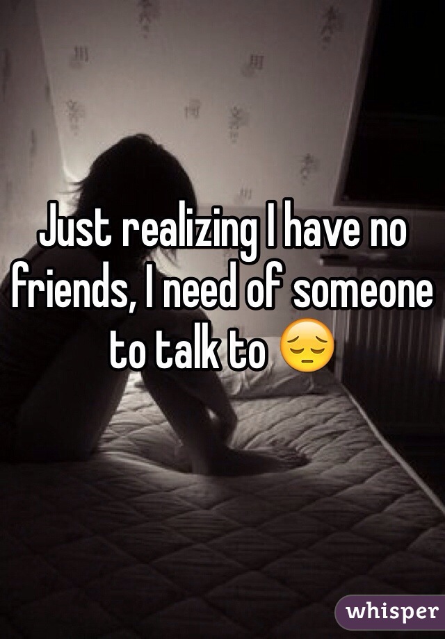 Just realizing I have no friends, I need of someone to talk to 😔
