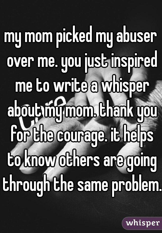 my mom picked my abuser over me. you just inspired me to write a whisper about my mom. thank you for the courage. it helps to know others are going through the same problem.
