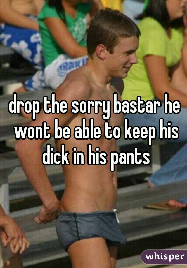 
drop the sorry bastar he wont be able to keep his dick in his pants