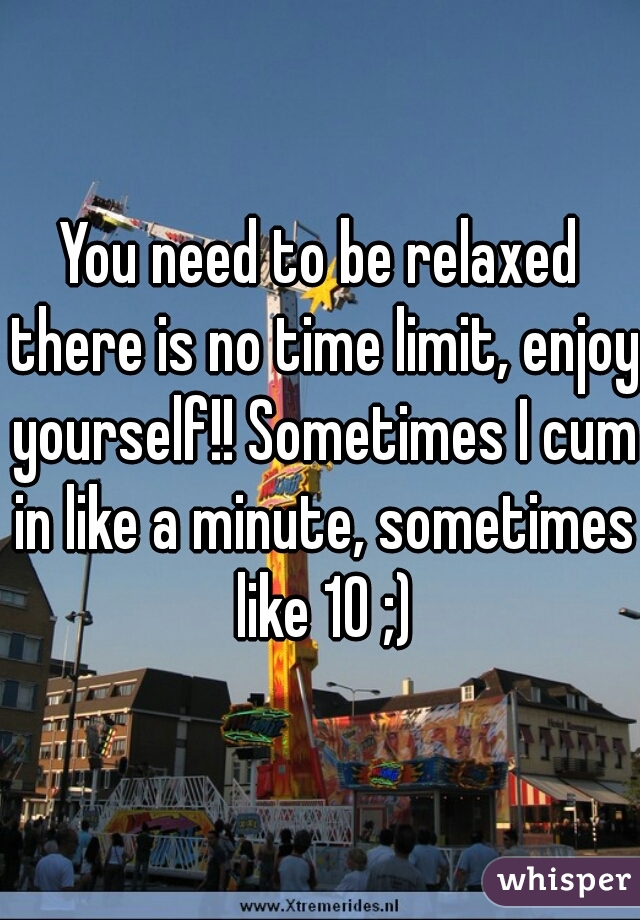 You need to be relaxed there is no time limit, enjoy yourself!! Sometimes I cum in like a minute, sometimes like 10 ;)
