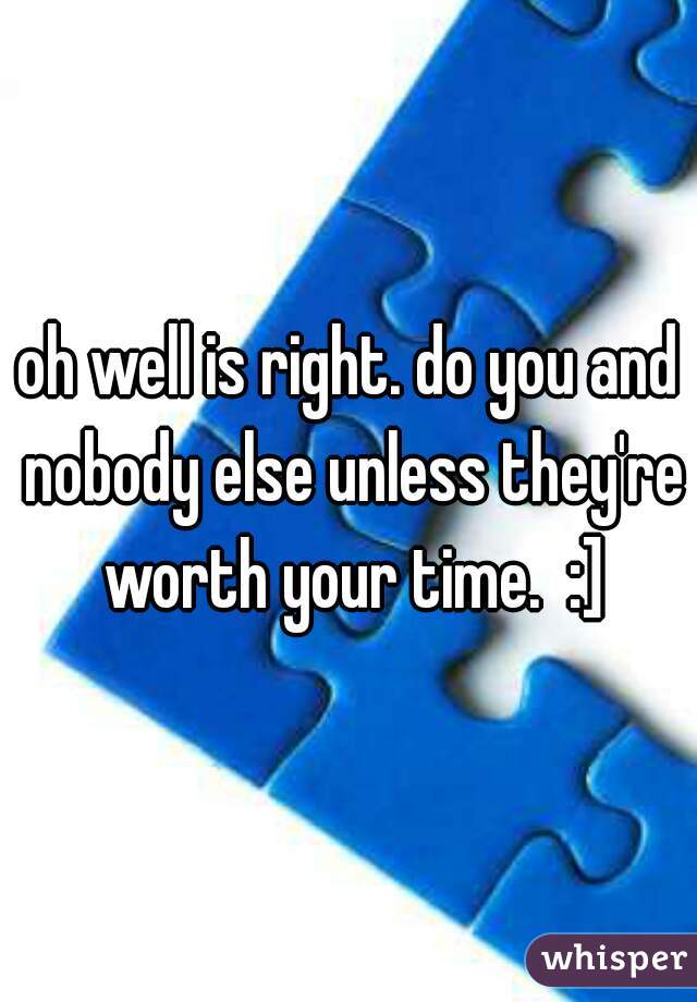 oh well is right. do you and nobody else unless they're worth your time.  :]
