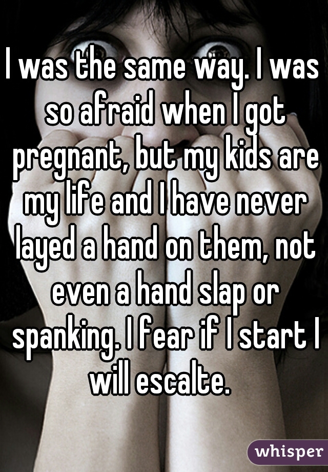 I was the same way. I was so afraid when I got pregnant, but my kids are my life and I have never layed a hand on them, not even a hand slap or spanking. I fear if I start I will escalte.  