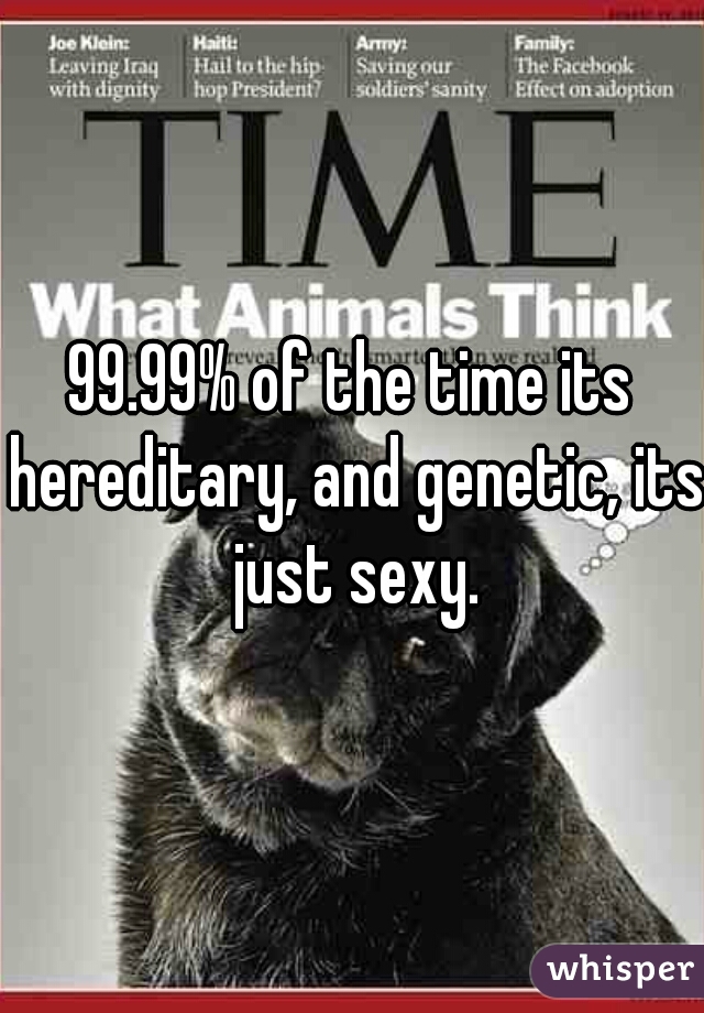 99.99% of the time its hereditary, and genetic, its just sexy.