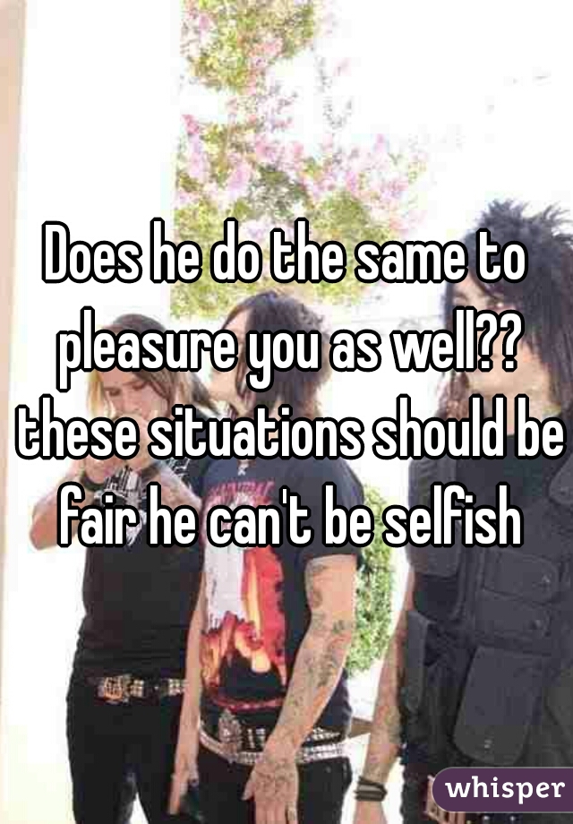 Does he do the same to pleasure you as well?? these situations should be fair he can't be selfish