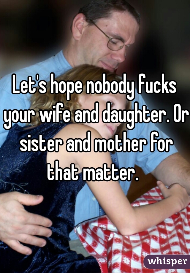 Let's hope nobody fucks your wife and daughter. Or sister and mother for that matter.  