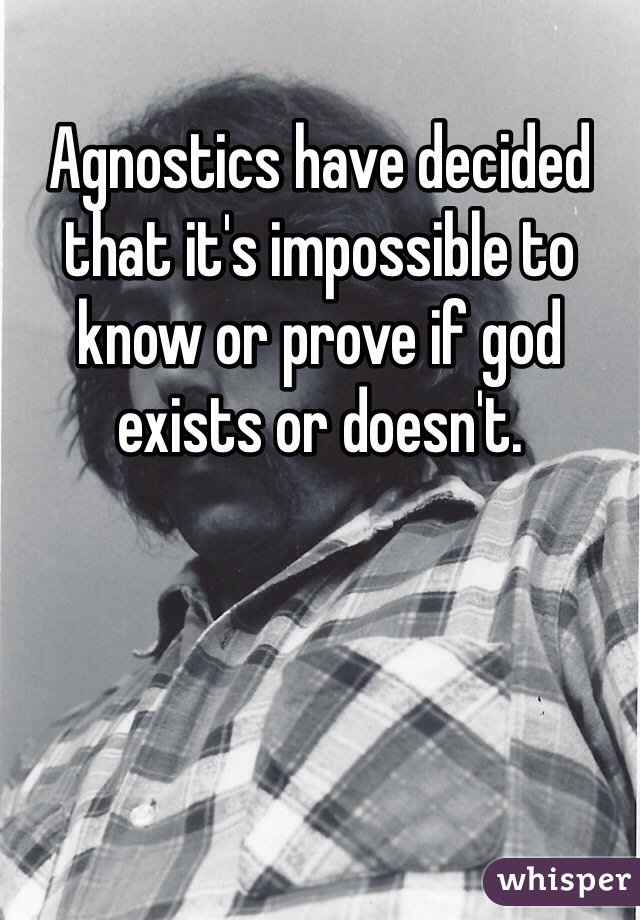 Agnostics have decided that it's impossible to know or prove if god exists or doesn't.  