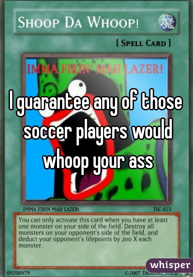 I guarantee any of those soccer players would whoop your ass