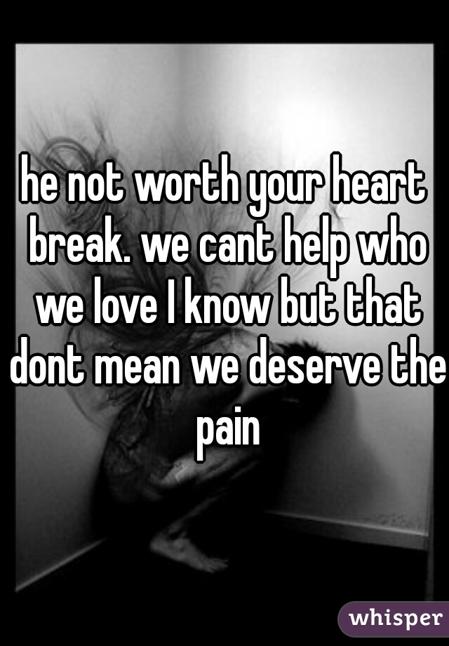he not worth your heart break. we cant help who we love I know but that dont mean we deserve the pain
