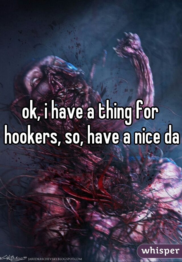 ok, i have a thing for hookers, so, have a nice day